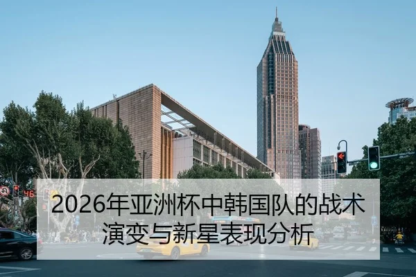 2026年亚洲杯中韩国队的战术演变与新星表现分析