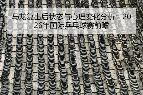 马龙复出后状态与心理变化分析：2026年国际乒乓球赛前瞻