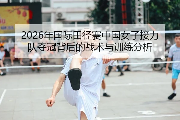 2026年国际田径赛中国女子接力队夺冠背后的战术与训练分析